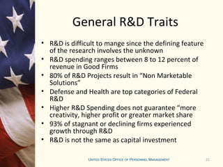 21
General R&D Traits
• R&D is difficult to mange since the defining feature
of the research involves the unknown
• R&D spending ranges between 8 to 12 percent of
revenue in Good Firms
• 80% of R&D Projects result in “Non Marketable
Solutions”
• Defense and Health are top categories of Federal
R&D
• Higher R&D Spending does not guarantee “more
creativity, higher profit or greater market share
• 93% of stagnant or declining firms experienced
growth through R&D
• R&D is not the same as capital investment
 