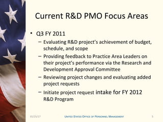 501/25/17 5
Current R&D PMO Focus Areas
• Q3 FY 2011
– Evaluating R&D project’s achievement of budget,
schedule, and scope
– Providing feedback to Practice Area Leaders on
their project’s performance via the Research and
Development Approval Committee
– Reviewing project changes and evaluating added
project requests
– Initiate project request intake for FY 2012
R&D Program
 