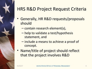601/25/17 6
HRS R&D Project Request Criteria
• Generally, HR R&D requests/proposals
should
– contain research element(s),
– help to validate a test/hypothesis
statement, and
– include a means to achieve a proof of
concept.
• Name/title of project should reflect
that the project involves R&D
 