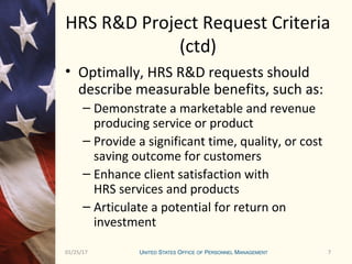 701/25/17 7
HRS R&D Project Request Criteria
(ctd)
• Optimally, HRS R&D requests should
describe measurable benefits, such as:
– Demonstrate a marketable and revenue
producing service or product
– Provide a significant time, quality, or cost
saving outcome for customers
– Enhance client satisfaction with
HRS services and products
– Articulate a potential for return on
investment
 