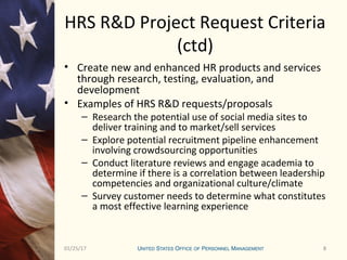801/25/17 8
HRS R&D Project Request Criteria
(ctd)
• Create new and enhanced HR products and services
through research, testing, evaluation, and
development
• Examples of HRS R&D requests/proposals
– Research the potential use of social media sites to
deliver training and to market/sell services
– Explore potential recruitment pipeline enhancement
involving crowdsourcing opportunities
– Conduct literature reviews and engage academia to
determine if there is a correlation between leadership
competencies and organizational culture/climate
– Survey customer needs to determine what constitutes
a most effective learning experience
 