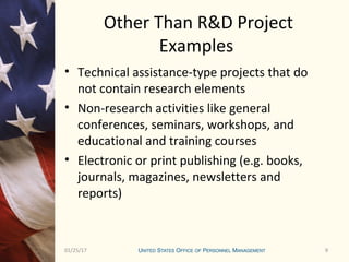 901/25/17 9
Other Than R&D Project
Examples
• Technical assistance-type projects that do
not contain research elements
• Non-research activities like general
conferences, seminars, workshops, and
educational and training courses
• Electronic or print publishing (e.g. books,
journals, magazines, newsletters and
reports)
 