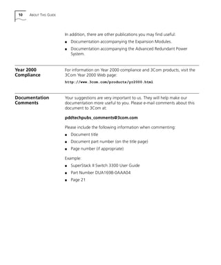 10 ABOUT THIS GUIDE
In addition, there are other publications you may find useful:
s Documentation accompanying the Expansion Modules.
s Documentation accompanying the Advanced Redundant Power
System.
Year 2000
Compliance
For information on Year 2000 compliance and 3Com products, visit the
3Com Year 2000 Web page:
http://www.3com.com/products/yr2000.html
Documentation
Comments
Your suggestions are very important to us. They will help make our
documentation more useful to you. Please e-mail comments about this
document to 3Com at:
pddtechpubs_comments@3com.com
Please include the following information when commenting:
s Document title
s Document part number (on the title page)
s Page number (if appropriate)
Example:
s SuperStack II Switch 3300 User Guide
s Part Number DUA1698-0AAA04
s Page 21
16980ua.bk Page 10 Friday, April 30, 1999 9:03 AM
 