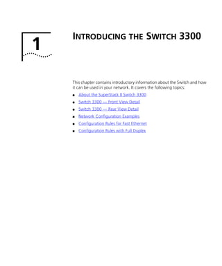 1
INTRODUCING THE SWITCH 3300
This chapter contains introductory information about the Switch and how
it can be used in your network. It covers the following topics:
s About the SuperStack II Switch 3300
s Switch 3300 — Front View Detail
s Switch 3300 — Rear View Detail
s Network Configuration Examples
s Configuration Rules for Fast Ethernet
s Configuration Rules with Full Duplex
16980ua.bk Page 11 Friday, April 30, 1999 9:03 AM
 