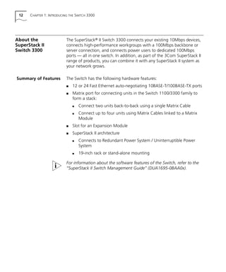 12 CHAPTER 1: INTRODUCING THE SWITCH 3300
About the
SuperStack II
Switch 3300
The SuperStack® II Switch 3300 connects your existing 10Mbps devices,
connects high-performance workgroups with a 100Mbps backbone or
server connection, and connects power users to dedicated 100Mbps
ports — all in one switch. In addition, as part of the 3Com SuperStack II
range of products, you can combine it with any SuperStack II system as
your network grows.
Summary of Features The Switch has the following hardware features:
s 12 or 24 Fast Ethernet auto-negotiating 10BASE-T/100BASE-TX ports
s Matrix port for connecting units in the Switch 1100/3300 family to
form a stack:
s Connect two units back-to-back using a single Matrix Cable
s Connect up to four units using Matrix Cables linked to a Matrix
Module
s Slot for an Expansion Module
s SuperStack II architecture
s Connects to Redundant Power System / Uninterruptible Power
System
s 19-inch rack or stand-alone mounting
For information about the software features of the Switch, refer to the
“SuperStack II Switch Management Guide” (DUA1695-0BAA0x).
16980ua.bk Page 12 Friday, April 30, 1999 9:03 AM
 
