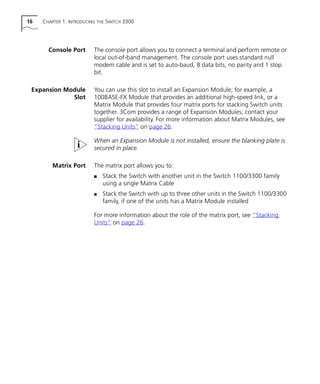 16 CHAPTER 1: INTRODUCING THE SWITCH 3300
Console Port The console port allows you to connect a terminal and perform remote or
local out-of-band management. The console port uses standard null
modem cable and is set to auto-baud, 8 data bits, no parity and 1 stop
bit.
Expansion Module
Slot
You can use this slot to install an Expansion Module; for example, a
100BASE-FX Module that provides an additional high-speed link, or a
Matrix Module that provides four matrix ports for stacking Switch units
together. 3Com provides a range of Expansion Modules; contact your
supplier for availability. For more information about Matrix Modules, see
“Stacking Units” on page 26.
When an Expansion Module is not installed, ensure the blanking plate is
secured in place.
Matrix Port The matrix port allows you to:
s Stack the Switch with another unit in the Switch 1100/3300 family
using a single Matrix Cable
s Stack the Switch with up to three other units in the Switch 1100/3300
family, if one of the units has a Matrix Module installed
For more information about the role of the matrix port, see “Stacking
Units” on page 26.
16980ua.bk Page 16 Friday, April 30, 1999 9:03 AM
 