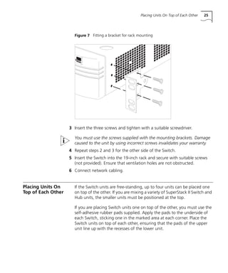 Placing Units On Top of Each Other 25
Figure 7 Fitting a bracket for rack mounting
3 Insert the three screws and tighten with a suitable screwdriver.
You must use the screws supplied with the mounting brackets. Damage
caused to the unit by using incorrect screws invalidates your warranty.
4 Repeat steps 2 and 3 for the other side of the Switch.
5 Insert the Switch into the 19-inch rack and secure with suitable screws
(not provided). Ensure that ventilation holes are not obstructed.
6 Connect network cabling.
Placing Units On
Top of Each Other
If the Switch units are free-standing, up to four units can be placed one
on top of the other. If you are mixing a variety of SuperStack II Switch and
Hub units, the smaller units must be positioned at the top.
If you are placing Switch units one on top of the other, you must use the
self-adhesive rubber pads supplied. Apply the pads to the underside of
each Switch, sticking one in the marked area at each corner. Place the
Switch units on top of each other, ensuring that the pads of the upper
unit line up with the recesses of the lower unit.
16980ua.bk Page 25 Friday, April 30, 1999 9:03 AM
 