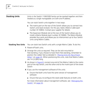 26 CHAPTER 2: INSTALLING THE SWITCH
Stacking Units Units in the Switch 1100/3300 family can be stacked together and then
treated as a single manageable unit with one IP address.
You can stack Switch units together in two ways:
s The matrix port on the rear of the Switch allows you to connect two
Switch units back-to-back. For this you need a Matrix Cable (part
number 3C16965). Contact your supplier for details.
s The Expansion Module slot at the rear of the Switch allows you to
install a Matrix Module (part number 3C16960). The Matrix Module
provides four ports and allows you to interconnect up to four Switch
units using Matrix Cables.
Stacking Two Units You can stack two Switch units with a single Matrix Cable. To do this:
1 Power-off both units.
2 Arrange the units as required. They can be rack-mounted or
free-standing; if you choose to have them free-standing, remember to
position the rubber feet as detailed in “Placing Units On Top of Each
Other” on page 25. When positioning the units, note that Matrix Cables
are 1m (3.28ft) long.
3 As shown in Figure 8, connect one end of the Matrix Cable to the matrix
port of the top Switch, and the other end to the matrix port of the lower
Switch
4 If you use the management software of the units:
s Ensure that both units have the same version of management
software
s Ensure that you re-configure the stack-wide features on both units
For more information about management software, see “Managing the
Switch” on page 32.
16980ua.bk Page 26 Friday, April 30, 1999 9:03 AM
 