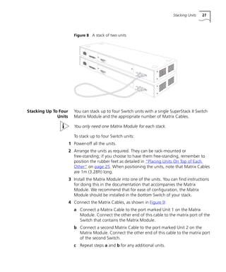 Stacking Units 27
Figure 8 A stack of two units
Stacking Up To Four
Units
You can stack up to four Switch units with a single SuperStack II Switch
Matrix Module and the appropriate number of Matrix Cables.
You only need one Matrix Module for each stack.
To stack up to four Switch units:
1 Power-off all the units.
2 Arrange the units as required. They can be rack-mounted or
free-standing; if you choose to have them free-standing, remember to
position the rubber feet as detailed in “Placing Units On Top of Each
Other” on page 25. When positioning the units, note that Matrix Cables
are 1m (3.28ft) long.
3 Install the Matrix Module into one of the units. You can find instructions
for doing this in the documentation that accompanies the Matrix
Module. We recommend that for ease of configuration, the Matrix
Module should be installed in the bottom Switch of your stack.
4 Connect the Matrix Cables, as shown in Figure 9:
a Connect a Matrix Cable to the port marked Unit 1 on the Matrix
Module. Connect the other end of this cable to the matrix port of the
Switch that contains the Matrix Module.
b Connect a second Matrix Cable to the port marked Unit 2 on the
Matrix Module. Connect the other end of this cable to the matrix port
of the second Switch.
c Repeat steps a and b for any additional units.
16980ua.bk Page 27 Friday, April 30, 1999 9:03 AM
 