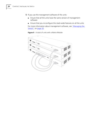 28 CHAPTER 2: INSTALLING THE SWITCH
5 If you use the management software of the units:
s Ensure that all the units have the same version of management
software
s Ensure that you re-configure the stack-wide features on all the units
For more information about management software, see “Managing the
Switch” on page 32.
Figure 9 A stack of units with a Matrix Module
16980ua.bk Page 28 Friday, April 30, 1999 9:03 AM
 