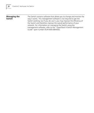 32 CHAPTER 2: INSTALLING THE SWITCH
Managing the
Switch
The Switch contains software that allows you to change and monitor the
way it works. This management software is not required to get the
Switch working, but if you do use it, you may improve the efficiency of
the Switch and therefore improve the overall performance of your
network. For information on managing the Switch using the
management software, refer to the “SuperStack II Switch Management
Guide” (part number DUA1695-0BAA0x).
16980ua.bk Page 32 Friday, April 30, 1999 9:03 AM
 