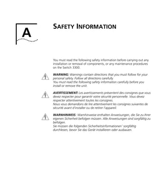 A
SAFETY INFORMATION
You must read the following safety information before carrying out any
installation or removal of components, or any maintenance procedures
on the Switch 3300.
WARNING: Warnings contain directions that you must follow for your
personal safety. Follow all directions carefully.
You must read the following safety information carefully before you
install or remove the unit.
AVERTISSEMENT: Les avertissements présentent des consignes que vous
devez respecter pour garantir votre sécurité personnelle. Vous devez
respecter attentivement toutes les consignes.
Nous vous demandons de lire attentivement les consignes suivantes de
sécurité avant d’installer ou de retirer l’appareil.
WARNHINWEIS: Warnhinweise enthalten Anweisungen, die Sie zu Ihrer
eigenen Sicherheit befolgen müssen. Alle Anweisungen sind sorgfältig zu
befolgen.
Sie müssen die folgenden Sicherheitsinformationen’ sorgfältig
durchlesen, bevor Sie das Gerät installieren oder ausbauen.
16980ua.bk Page 33 Friday, April 30, 1999 9:03 AM
 