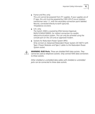 Important Safety Information 35
s France and Peru only:
This unit cannot be powered from IT† supplies. If your supplies are of
IT type, this unit must be powered by 230V (2P+T) via an isolation
transformer ratio 1:1, with the secondary connection point labelled
Neutral, connected directly to earth (ground).
†Impédance à la terre.
s U.K. only:
The Switch 3300 is covered by Oftel General Approval,
NS/G/12345/J/100003, for indirect connection to a public
telecommunications system. This can only be achieved using the
console port on the unit and an approved modem.
s Sockets for Redundant Power System (RPS):
Only connect an Advanced Redundant Power System (3C16071) with
Type 2 Power Modules and Type 2 cables to the Redundant Power
System socket.
WARNING: RJ45 Ports. These are shielded RJ45 data sockets. They
cannot be used as telephone sockets. Only connect RJ45 data connectors
to these sockets.
Either shielded or unshielded data cables with shielded or unshielded
jacks can be connected to these data sockets.
16980ua.bk Page 35 Friday, April 30, 1999 9:03 AM
 