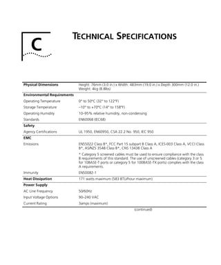 C
TECHNICAL SPECIFICATIONS
Physical Dimensions Height: 76mm (3.0 in.) x Width: 483mm (19.0 in.) x Depth 300mm (12.0 in.)
Weight: 4kg (8.8lbs)
Environmental Requirements
Operating Temperature 0° to 50°C (32° to 122°F)
Storage Temperature –10° to +70°C (14° to 158°F)
Operating Humidity 10–95% relative humidity, non-condensing
Standards EN60068 (IEC68)
Safety
Agency Certifications UL 1950, EN60950, CSA 22.2 No. 950, IEC 950
EMC
Emissions EN55022 Class B*, FCC Part 15 subpart B Class A, ICES-003 Class A, VCCI Class
B*, AS/NZS 3548 Class B*, CNS 13438 Class A
* Category 5 screened cables must be used to ensure compliance with the class
B requirements of this standard. The use of unscreened cables (category 3 or 5
for 10BASE-T ports or category 5 for 100BASE-TX ports) complies with the class
A requirements.
Immunity EN50082-1
Heat Dissipation 171 watts maximum (583 BTU/hour maximum)
Power Supply
AC Line Frequency 50/60Hz
Input Voltage Options 90–240 VAC
Current Rating 3amps (maximum)
(continued)
16980ua.bk Page 43 Friday, April 30, 1999 9:03 AM
 