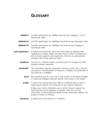 GLOSSARY
10BASE-T The IEEE specification for 10Mbps Ethernet over Category 3, 4 or 5
twisted pair cable.
100BASE-FX The IEEE specification for 100Mbps Fast Ethernet over fiber-optic cable.
100BASE-TX The IEEE specification for 100Mbps Fast Ethernet over Category 5
twisted-pair cable.
auto-negotiation A feature on twisted pair ports that allows them to advertise their
capabilities for speed, duplex and flow control. When connected to a
port that also supports auto-negotiation, the link can automatically
configure itself to the optimum setup.
backbone The part of a network used as a primary path for transporting traffic
between network segments.
bandwidth The information capacity, measured in bits per second, that a channel
can transmit. The bandwidth of Ethernet is 10Mbps, the bandwidth of
Fast Ethernet is 100Mbps.
baud The signalling rate of a line, that is, the number of transitions (voltage
or frequency changes) made per second. Also known as line speed.
bridge A device that interconnects two LANs of a different type to form a
single logical network that comprises of two network segments.
Bridges learn which endstations are on which network segment by
examining the source addresses of packets. They then use this
information to forward packets based on their destination address. This
process is known as filtering.
broadcast A packet sent to all devices on a network.
16980ua.bk Page 51 Friday, April 30, 1999 9:03 AM
 