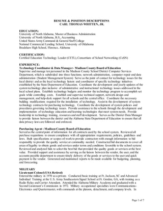 Page 1 of 7
RESUME & POSITION DESCRIPTIONS
CARL THOMAS WHITTEN, JR.
EDUCATION:
University of North Alabama, Master of Business Administration
University of North Alabama, B.S.,Accounting
United States Army Command & General Staff College
National Commercial Lending School, University of Oklahoma
Bradshaw High School, Florence, Alabama
CERTIFICATION:
Certified Education Technology Leader (CETL),Consortium of School Networking (CoSN)
EXPERIENCE:
Technology Coordinator & Data Manager– Madison County Board ofEducation
Supervise and manage ten personnel in the Madison County School District Computer Services
Department, which is subdivided into three functions; network administration, computer repair and data
administration (Student Management System) Serve as the point of contact for technology issues for the
local district and as the local technology liaison and coordinator of specific technology initiatives
established by the State Department of Education. Coordinate the development and yearly updates of the
system technology plan inclusive of administrative and instructional technology issues addressed in the
local school plans. Establish technology budgets and monitor the technology program to accomplish set
goals while controlling costs. Establish and supervise technical support, network design and
management, and help-desk support for all schools and the centraloffice. Coordinate the necessary
building modifications required for the installation of technology. Assist in the development of system
technology contracts for purchasing technology. Coordinate the development of system policies and
procedures governing technology issues. Provide assistance to the schools through the development and
implementation of technology education and learning technologies that meet system needs. Provide
leadership in technology training, resources and staff development. Serves as the District Data Manager
to provide liaison between the district and the Alabama State Department of Education to ensure that all
data privacy laws are followed and enforced.
Purchasing Agent - Madison County Board ofEducation
Served as the centralpoint of information for all contracts used by the school system. Reviewed all
purchase requisitions to ensure compliance with all appropriation requirements, policies, guidelines and
laws. Built specifications or scopes-of-work to provide contractors with enough information to bid
responsibly to provide the quality service or commodity needed. Constructed bid documents to cover all
areas of legality to obtain goods and services under terms and conditions favorable to the school system.
Reviewed and analyzed bids to select the best bid that provided the quality goods or services at the best
value. Provided support and assistance by serving as the liaison between the vendor, the user,and the
accounts payable department to ensure timely delivery of the goods or services to the user and quick
payment to the vendor. Generated and maintained reports to be made available for budgeting, planning,
and forecasting.
MILITARY
Lieutenant Colonel (USA Retired)
Entered the military in 1970 as a private. Conducted basic training at Ft. Jackson, SC and Advanced
Individual Training at the U.S. Army Southeastern Signal School at Ft. Gordon, GA, with training as a
Radio Relay and Carrier Attendant. Attended the Alabama Military Academy and graduated with a
Second Lieutenant’s Commission in 1972. Military occupational specialties were Communications-
Electronics and Quartermaster, with commands at the platoon, detachment, and company levels. In
 