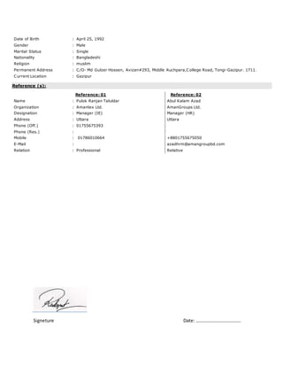 Date of Birth : April 25, 1992
Gender : Male
Marital Status : Single
Nationality : Bangladeshi
Religion : muslim
Permanent Address : C/O- Md Gulzer Hossen, Avizan#293, Middle Auchpara,College Road, Tongi-Gazipur. 1711.
Current Location : Gazipur
Reference (s):
Reference: 01 Reference: 02
Name : Pulok Ranjan Taluldar Abul Kalam Azad
Organization : Amantex Ltd. AmanGroups Ltd.
Designation : Manager (IE) Manager (HR)
Address : Uttara Uttara
Phone (Off.) : 01755675393
Phone (Res.) :
Mobile : 01786010664 +8801755675050
E-Mail : azadhrm@amangroupbd.com
Relation : Professional Relative
Signeture Date: …………………………………
 