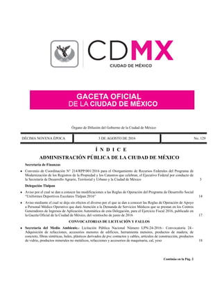 Órgano de Difusión del Gobierno de la Ciudad de México
DÉCIMA NOVENA ÉPOCA 3 DE AGOSTO DE 2016 No. 129
Í N D I C E
ADMINISTRACIÓN PÚBLICA DE LA CIUDAD DE MÉXICO
Secretaría de Finanzas
 Convenio de Coordinación N° 214/RPP/001/2016 para el Otorgamiento de Recursos Federales del Programa de
Modernización de los Registros de la Propiedad y los Catastros que celebran, el Ejecutivo Federal por conducto de
la Secretaría de Desarrollo Agrario, Territorial y Urbano y la Ciudad de México 3
Delegación Tlalpan
 Aviso por el cual se dan a conocer las modificaciones a las Reglas de Operación del Programa de Desarrollo Social
“Uniformes Deportivos Escolares Tlalpan 2016” 14
 Aviso mediante el cual se deja sin efectos el diverso por el que se dan a conocer las Reglas de Operación de Apoyo
a Personal Médico Operativo que dará Atención a la Demanda de Servicios Médicos que se prestan en los Centros
Generadores de Ingresos de Aplicación Automática de esta Delegación, para el Ejercicio Fiscal 2016, publicado en
la Gaceta Oficial de la Ciudad de México, del veintiocho de junio de 2016 17
CONVOCATORIAS DE LICITACIÓN Y FALLOS
 Secretaría del Medio Ambiente.- Licitación Pública Nacional Número LPN-24-2016.- Convocatoria 24.-
Adquisición de refacciones, accesorios menores de edificios, herramienta menores, productos de madera, de
concreto, fibras sintéticas, hules, plásticos derivados de pvc contactos y cables, artículos de construcción, productos
de vidrio, productos minerales no metálicos, refacciones y accesorios de maquinaria, cal, yeso 18
Continúa en la Pág. 2
 