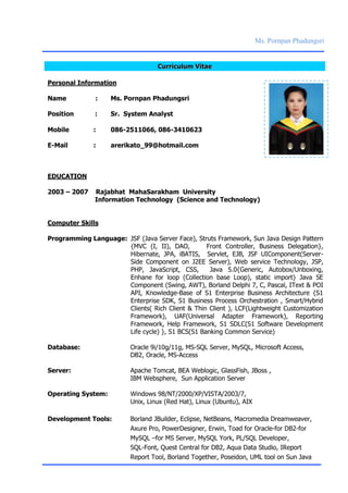Ms. Pornpan Phadungsri
CCuurrrriiccuulluumm VViittaaee
Personal Information
Name : Ms. Pornpan Phadungsri
Position : Sr. System Analyst
Mobile : 086-2511066, 086-3410623
E-Mail : arerikato_99@hotmail.com
EDUCATION
2003 – 2007 Rajabhat MahaSarakham University
Information Technology (Science and Technology)
Computer Skills
Programming Language: JSF (Java Server Face), Struts Framework, Sun Java Design Pattern
{MVC (I, II), DAO, Front Controller, Business Delegation},
Hibernate, JPA, iBATIS, Servlet, EJB, JSF UIComponent(Server-
Side Component on J2EE Server), Web service Technology, JSP,
PHP, JavaScript, CSS, Java 5.0{Generic, Autobox/Unboxing,
Enhane for loop (Collection base Loop), static import} Java SE
Component (Swing, AWT), Borland Delphi 7, C, Pascal, IText & POI
API, Knowledge-Base of S1 Enterprise Business Architecture {S1
Enterprise SDK, S1 Business Process Orchestration , Smart/Hybrid
Clients( Rich Client & Thin Client ), LCF(Lightweight Customization
Framework), UAF(Universal Adapter Framework), Reporting
Framework, Help Framework, S1 SDLC(S1 Software Development
Life cycle) }, S1 BCS(S1 Banking Common Service)
Database: Oracle 9i/10g/11g, MS-SQL Server, MySQL, Microsoft Access,
DB2, Oracle, MS-Access
Server: Apache Tomcat, BEA Weblogic, GlassFish, JBoss ,
IBM Websphere, Sun Application Server
Operating System: Windows 98/NT/2000/XP/VISTA/2003/7,
Unix, Linux (Red Hat), Linux (Ubuntu), AIX
Development Tools: Borland JBuilder, Eclipse, NetBeans, Macromedia Dreamweaver,
Axure Pro, PowerDesigner, Erwin, Toad for Oracle-for DB2-for
MySQL –for MS Server, MySQL York, PL/SQL Developer,
SQL-Font, Quest Central for DB2, Aqua Data Studio, IReport
Report Tool, Borland Together, Poseidon, UML tool on Sun Java
 