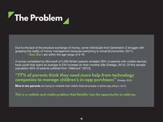 The Problem
Due to the lack of the physical exchange of money, some individuals from Generation Z struggle with
grasping the reality of money management because everything is virtual (Euromonitor, 2011).
• Gen Zers are within the age range of 8-16
A survey completed by Microsoft of 2,000 British parents revealed 28% of parents with mobile devices
have youth that spent an average of £34 increase on their monthly bills (Dredge, 2013). Of this sample
population 83% of parents suffered from “billshock” (2013).
“77% of parents think they need more help from technology
companies to manage children’s in-app purchases” (Dredge, 2013)
Nine in ten parents are trying to mediate their child’s Internet access in some way (Ofcom, 2013).
This is a realistic and viable problem that Neteller has the opportunity to address.
11
 