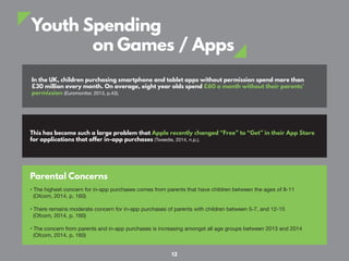 Youth Spending
on Games / Apps
In the UK, children purchasing smartphone and tablet apps without permission spend more than
£30 million every month. On average, eight year olds spend £60 a month without their parents’
permission (Euromonitor, 2013, p.43).
This has become such a large problem that Apple recently changed “Free” to “Get” in their App Store
for applications that offer in-app purchases (Tweedie, 2014, n.p.).
Parental Concerns
• The highest concern for in-app purchases comes from parents that have children between the ages of 8-11
(Ofcom, 2014, p. 160)
• There remains moderate concern for in-app purchases of parents with children between 5-7, and 12-15
(Ofcom, 2014, p. 160)
• The concern from parents and in-app purchases is increasing amongst all age groups between 2013 and 2014
(Ofcom, 2014, p. 160)
12
 