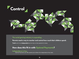 Control
The social gaming industry is expanding.
Parents need a way to monitor and control how much their children spend.
Youth want to be independent and not rely on their parents for money.
How does this fit in with Optimal Payments?
Independence is key,
Optimal Payments can offer parents and children the independence they need.
13
 
