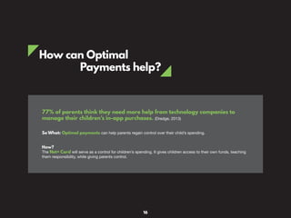 How can Optimal
Payments help?
77% of parents think they need more help from technology companies to
manage their children’s in-app purchases. (Dredge, 2013)
So What: Optimal payments can help parents regain control over their child’s spending.
How?
The Net+ Card will serve as a control for children’s spending. It gives children access to their own funds, teaching
them responsibility, while giving parents control.
16
 