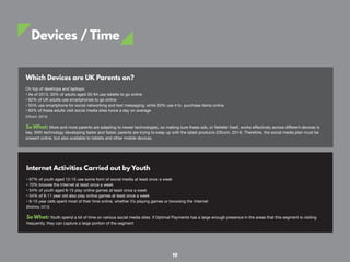 Devices / Time
Which Devices are UK Parents on?
On top of desktops and laptops:
• As of 2013, 30% of adults aged 35-64 use tablets to go online
• 62% of UK adults use smartphones to go online
• 55% use smartphone for social networking and text messaging, while 33% use it to purchase items online
• 60% of these adults visit social media sites twice a day on average
(Ofcom, 2014)
So What: More and more parents are adapting to newer technologies, so making sure these ads, or Neteller itself, works effectively across different devices is
key. With technology developing faster and faster, parents are trying to keep up with the latest products (Ofcom, 2014). Therefore, the social media plan must be
present online, but also available to tablets and other mobile devices.
Internet Activities Carried out by Youth
• 67% of youth aged 12-15 use some form of social media at least once a week
• 70% browse the Internet at least once a week
• 54% of youth aged 8-15 play online games at least once a week
• 54% of 8-11 year old also play online games at least once a week
• 8-15 year olds spent most of their time online, whether it’s playing games or browsing the Internet
(Statista, 2013)
So What: Youth spend a lot of time on various social media sites. If Optimal Payments has a large enough presence in the areas that this segment is visiting
frequently, they can capture a large portion of the segment
19
 