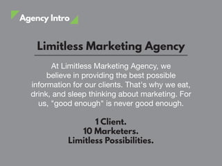 Agency Intro
Limitless Marketing Agency
At Limitless Marketing Agency, we
believe in providing the best possible
information for our clients. That's why we eat,
drink, and sleep thinking about marketing. For
us, "good enough" is never good enough.
1 Client.
10 Marketers.
Limitless Possibilities.
 