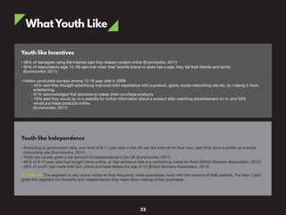 WhatYouth Like
Youth like Incentives
• 38% of teenagers using the Internet said they shared content online (Euromonitor, 2011)
• 65% of respondents (age 13-18) said that when their favorite brand or store has a sale, they tell their friends and family
(Euromonitor, 2011)
• Habbo conducted surveys among 12-18 year olds in 2009:
- 42% said they thought advertising improved their experience with a product, game, social networking site etc, by making it more
entertaining.
- 61% acknowledged that advertising makes them purchase products
- 79% said they would go to a website for further information about a product after watching advertisement on tv, and 53%
would purchase products online.
(Euromonitor, 2011)
Youth like Independence
• According to government data, one third of 8-11 year olds in the UK use the Internet on their own, and 25% have a profile on a social
networking site (Euromonitor, 2011)
• Youth are usually given a fair amount of independence in the UK (Euromonitor, 2011)
• 84% of 8-15 year olds had bought items online, or had someone else buy something online for them (British Bankers Association, 2013)
• 58% of youth had made their first online purchase before the age of 12 (British Bankers Association, 2013)
So What: This segment is very active online as they frequently make purchases, most with the consent of their parents. The Net+ Card
gives this segment the flexibility and independence they need when making online purchases.
22
 