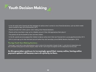 Youth Decision Making
• In the UK nearly half of parents ask their teenagers for advice when it comes to minor financial decisions, such as which mobile
phone contract to sign up for (Euromonitor, 2011)
• Parents will seek their child’s opinion when making minor financial decisions
• Parents will be more likely to sign up for a Neteller account if their child approaches them about it
• The parents will see the benefit for them and their children
• In the UK, parents are encouraging their children to take an active role in their own finances from a young age (Euromonitor, 2011)
• 64% of youth sign up for their first bank account before they start secondary school (British Bankers Association, 2013)
The Age Youth Start Making Decisions
• Around age 7, youth start to make rational decisions when it comes to the consumption of goods. At age 11, youth strive for independence and
feel comfortable making adult like decision (Dauphin, 2008). The Net+ Card will grant this segment with the independence that they seek.
As this generation continues to increasingly spend their money online, having online
payment options will become more of a priority to them.
23
 