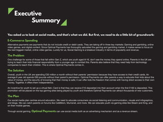 Executive
Summary
You asked us to look at social media, and that’s what we did. But first, we need to do a little bit of groundwork:
E-Commerce Spending
Alternative payments are payments that do not include credit or debit cards. They are taking off in three key markets: Gaming and gambling, online
video games, and digital content. Since Optimal Payments has thoroughly saturated the gaming and gambling market, it makes sense to focus on
the next biggest market, online video games. Luckily for us, Social Gaming is a breakout industry in terms of popularity and revenue.
The Problem
One challenge for some of those that fall within Gen Z, which are youth aged 8-16, don’t see the money they spend online. Parents in the UK are
trying to teach their kids financial responsibility from a younger age to combat this. Parents also believe that they need help from technology
companies to teach their children. This is where Optimal Payments comes in.
The Solution
Overall, youth in the UK are spending £30 million a month without their parents’ permission because they have access to their credit cards. An
average 8 year old spends £60 pounds without their parent’s permission. Optimal Payments can offer parents a way to educate their kids about the
value of money, and the security of knowing that their money is safe; it can offer kids the freedom that comes with having direct access to their own
money. Together, it offers them independence.
An incentive for youth to set up a virtual Net+ Card is that they can receive £10 deposited into their account when the first £100 is deposited. This
promotion will be placed on the top gaming sites being played by youth and therefore Optimal Payments can attract thousands of new customers.
The Plan
Our social media plan centres around education. We need to educate consumers via social listening and communication, visuals and infographics,
and blogs. We can catch parents on forums like CaféMom, Mumsnet, and more. We can educate youth via gaming sites like Steam and King, and
on their mobile games.
Through social gaming, Optimal Payments can use social media both as an advertising mechanism and as a revenue stream.
 