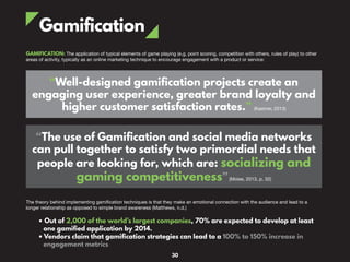 Gamification
GAMIFICATION: The application of typical elements of game playing (e.g. point scoring, competition with others, rules of play) to other
areas of activity, typically as an online marketing technique to encourage engagement with a product or service:
“Well-designed gamification projects create an
engaging user experience, greater brand loyalty and
higher customer satisfaction rates.” (Kastner, 2013)
“The use of Gamification and social media networks
can pull together to satisfy two primordial needs that
people are looking for, which are: socializing and
gaming competitiveness”(Moise, 2013, p. 32)
The theory behind implementing gamification techniques is that they make an emotional connection with the audience and lead to a
longer relationship as opposed to simple brand awareness (Matthews, n.d.)
• Out of 2,000 of the world’s largest companies, 70% are expected to develop at least
one gamified application by 2014.
• Vendors claim that gamification strategies can lead to a 100% to 150% increase in
engagement metrics
30
 