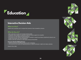 Education
What are they?
Systems that companies use to compare their products to their competitors’ products
What do they do?
• Allow customers to screen and compare products easily
• Companies make it easier for customers to see their product against the competitor
• Customers can make better purchasing decisions
• Consumers are more willing to make purchases if the effort to make the purchase is significantly reduced, even
though the purchase may only be satisfactory
• Decision aids help customers to make better choices with less effort
Consumer Decision Making Process
1. Screen products and chose those that are worth investigating
2. The consumer then reviews the selected products on specific attributes in-depth and makes a decision
(Haubl & Trifts, 2000)
Interactive Decision Aids
32
 