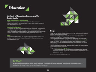 Education
Blogs
• Blogs can be used to educate customers and get customers talking about
product features and functionality
• Companies selling complex products and services can benefit from the
collective intelligence of their existing consumers
• Social media has been able to successfully create trust with consumers
- Blogs are one of the ways that companies build consumer trust
• Blogs are able to “pull” consumers towards sales people and product
information due to the fact that the are a form of social media that allows
communication
• Social media platforms such as Facebook and LinkedIn are mostly used to
“push” information at consumers
• Blogs create customer engagement
- Customer engagement is important to business strategy because
engaged customers will provide recommendations and referrals about
a product or service
(Agnihotri, Kothandaraman, Kashyap, & Singh, 2012)
Methods of Educating Consumers Via
Social Media
Social Listening and Communication
• 70% of consumers use social media to listen to other consumers
experiences and 65% use social media to learn about brands, products,
and services (Redsicker, 2013)
Visuals and Infographics
• A business can relay the same information with less words, and in a more
visually pleasing manner. On average, social media sites see a 12%
traffic increase when using infographics (pictures are liked twice as often as
words). 37% increase in engagement when photos are used (Karr, 2014)
Video
• Embedded YouTube videos can create visual representation on how your
product or service works. Videos influence 64% of consumers to make
purchases (Raksha, 2014)
So What?
By educating consumers on social media platforms, a business can excite, educate, and motivate consumers to buy a
product or service all in one convenient location! (Zamoya, 2011)
34
 