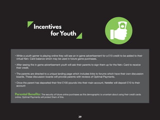 Incentives
forYouth
• While a youth gamer is playing online they will see an in game advertisement for a £10 credit to be added to their
virtual Net+ Card balance which may be used in future game purchases.
• After seeing the in game advertisement youth will ask their parents to sign them up for the Net+ Card to receive
their credit.
• The parents are directed to a unique landing page which includes links to forums which have their own discussion
boards. These discussion boards will provide parents with reviews of Optimal Payments.
• Once the parent has deposited their first £100 pounds into their main account, Neteller will deposit £10 to their
account
Parental Benefits: The security of future online purchases as this demographic is uncertain about using their credit cards
online, Optimal Payments will protect them of this.
39
 
