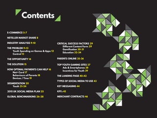Contents
E-COMMERCE 5-7
NETELLER MARKET SHARE 8
INDUSTRY ANALYSIS 9-10
THE PROBLEM 11-13
Youth Spending on Games & Apps 12
Control 13
THE OPPORTUNITY 14
THE SOLUTION 15
HOW OPTIMAL PAYMENTS CAN HELP 16
Net+ Card 17
Behaviours of Parents 18
Devices / Time 19
SEGMENTATION 20
Youth 21-24
2015 UK SOCIAL MEDIA PLAN 25
GLOBAL BENCHMARKING 26-28
CRITICAL SUCCESS FACTORS 29
Different Content Form 29
Gamification 30-31
Education 32-34
PARENTS ONLINE 35-36
TOP YOUTH GAMING SITES 37
Ads & Smartphones 38
Incentives for Youth 39
THE LANDING PAGE 40-42
TYPES OF SOCIAL MEDIA TO USE 43
KEY MESSAGING 44
KPI’s 45
MERCHANT CONTRACTS 46
 