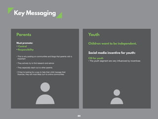 Key Messaging
Parents
Must promote:
• Control
• Responsibility
• This is why posting on communities and blogs that parents visit is
important
• They actively try to find research and advice
• They especially reach out to other parents
• If they’re looking for a way to help their child manage their
finances, they will most likely turn to online communities
Youth
Children want to be independent.
Social media incentive for youth:
£10 for youth
• The youth segment are very influenced by incentives
44
 