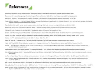 Euromonitor International. (2013). Mobile cocooning: How growing reliance on smart devices is influencing consumer behavior. Passport GMID
Euromonitor. (2014, June). Video gaming in the United Kingdom. Retrieved November 15, 2014, from http://library.mtroyal.ca:2251/portal/analysis/tab
Ferguson, C., & Olson, C. (2012). Friends, fun, frustration and fantasy: Child motivations for video game play. Motivation and Emotion, 37, 154-164.
Ferrao, S. (2013, November 17). The First Whatsapp Marketing Campaign: Absolut Vodka Unique Access Party. Retrieved October 31, 2014 from http://www.hashslush.com/the-first-
whatsapp-marketing-campaign-absolut-unique-access/
Flatt, M. (2012). CBS Look for Longer: Social media and outdoor advertising. 1000 Heads. Retrieved from http://1000heads.com/2012/12/12388/
Friedman, M. (2011). Social media. Arkansas Business, 28(45), 1. Retrieved from http://search.proquest.com/docview/910212216?accountid=1343
Furnham, A. (1999). The saving and spending habits of young people. Journal of Economic Psychology, 20, 677-697.
Gordon, Josh. “The Coming Change in Social Media Business Applications.” Social Media Today (2014). Web. 21 Nov. 2014. <http://www.socialmediatoday.com/>.
Griffiths, M., & Wood. (2000). Risk factors in adolescence: The case of gambling, videogame playing, and the internet.Journal of Gambling Studies, 16(2-3), 199-225.
Handley, Ann. “The gold standard.” Entrepreneur 42.12: 34-41. Ebssco. Web. 4 Nov. 2014.
Hanna, R., Rohm, A., & Crittenden, V. (2011). We’re all connected: The power of the social media ecosystem. Business Horizons, 54(3), 265-273.
Haubl, G., & Trifts, V. (2000). Consumer decision making in online shopping environments: The effects of interactive decision aids. Marketing Science, 19(1), 4-21.
Hayzlett, J. (2014, September 5). Engage, educate, excite, evangelize: 4 keys to social media. Forbes. Retrieved November 11, 2014, from http://www.forbes.com/sites/sales
force/2014/09/05/keys-social-media/
Iceland Wants to be Your Social Media Campaign. (n.d.) Retrieved November 1, 2014, from http://www.takktakk.com/presents/icelandwantstobeyourfriend/quotes.htm
Internet Advertising Bureau UK (2011, September 23). Gaming Britain: A Nation United by Digital Play. Retrieved November 20, 2014, from http://www.iabuk.net/news/33-million-uk-
game-players
Jin, Yan, and Ngozi Oriaku. “E-service flexibility: meeting new customer demands online.” Management Research Review36.11 (2013): 1123-35. Proquest. Web. 5 Nov. 2014.
Joloza, T. (2012). Measuring National Well-being - Children’s Well-being, 2012. Office for National Statistics. Retrieved November 19, 2014, from http://www.ons.gov.uk/ons/
dcp171766_283988.pdf
Karr, D. (2014). Why Use Visual Content in Social Media? DK New Media Inc. Retrieved from https://www.marketingtechblog.com/visual-content-social-media/
Katona, Zsolt, and Miklos Sarvary. “Maersk Line: B2B Social Media - “It’s Communication, Not Marketing”.” Berkeley-Haas Case Series 56.3 (2014): 142-56. Ebsco. Web. 5 Nov. 2014.
Kealey, H. (2014, October 1). Stoptober and Sober October: what are they and how do I sign up?. Retrieved November 3, 2014 from http://www.telegraph.co.uk/health/11130567/
Stoptober-and-Sober-October-what-are-they-and-how-do-I-sign-up.html
References
48
 