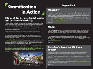 Gamification
in Action
CBS Look for Longer: Social media
and outdoor advertising
• “Look for Longer” Campaign: The idea? CBS got people to Look For Longer at tube
posters, encouraging deeper engagement and mobile click-through. The approach? A
cryptic poster puzzle that Londoners weren’t able to resist. Featuring images that
referred to the names of stations on the Tube map, the vivid tableau challenged
city-dwellers and visitors to prove how well they know the Tube system in which they
spend so much time at every day.
• What Londoners were challenged with: spot 75 tube stations within the image
• Posters prompted Londoners to go to the website and join the conversation through
the #lookforlonger hashtag. That conversation was then amplified through the
@lookforlonger Twitter profile, and by awarding a Twibbon to those people clever
enough to identify all 75 stations.
• Quarter of a million site visits, with users spending an average 34 minutes on the
site and over 22,000 people managing to get all 75 answers. Thanks to global social
amplification teamed with PR, the campaign was not, as you might expect, limited to
the London: people in 176 countries ended up taking part.
• One particular satisfying outcome of Look For Longer was the fact that although there
was a prize incentive, the majority of the people playing were doing so for the
sheer pleasure and sense of achievement of completing a difficult task. That’s
gamification in action, and advocacy driven by passion, not a prize.
(Flatt, 2012)
M&M’s
• Last year, M&M’s launched an incredibly successful game as a part of their M&M’s Pretzel
marketing campaign. The game was based on the eye-spy logic, where players were given a
large graphic design of scattered M&M’s, among which there was one small pretzel hidden.
The task of the player was to simply find the hidden pretzel.
• The game was simple and inexpensive, but it quickly went viral and brought tangible
benefits to the organization. It effectively fostered consumer engagement and resulted in over
25,000 likes on the company’s official Facebook page, more than 6,000 shares and
around 11,000 comments.
(Wells, 2014)
Moosejaw
• Looking for a unique way to drive sales, clothing company, Moosejaw gamified the way
they do e-commerce by offering items for low prices that went up throughout the day
creating a sense of urgency for consumers to buy. They also included ways for consumers to
score better deals by inviting friends and posting socially.
• In less than 15 minutes, Quikly sold over five hundred $10 Moosejaw gift cards.
Consumers then took those $10 gift cards and, on average, made purchases of $66,
a 560% return on investment.
(PRWEB, 2013)
Heineken’s Crack the US Open
contest
• Heineken put together over 200 photos to create a mosaic of tennis fans sitting in the
stands. Users could win tickets only after spotting the right fan – the ticket giveaway
basically prompted a massive photo hunt. Following a series of clues in photo captions,
users had to reach the final photo in the game and comment a special code word to win the
tickets.
• It drew in over 1,500 people during the first 3 days of the campaign, comprising the total
of 7 photo hunts. During the contest, Heineken also noted a 20% increase in followers
for their @Heineken_US Instagram account.
(Wells, 2014)
Appendix 2
57
 