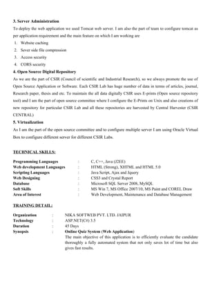 3. Server Administration 
To deploy the web application we used Tomcat web server. I am also the part of team to configure tomcat as 
per application requirement and the main feature on which I am working are 
1. Website caching 
2. Sever side file compression 
3. Access security 
4. CORS security 
4. Open Source Digital Repository 
As we are the part of CSIR (Council of scientific and Industrial Research), so we always promote the use of 
Open Source Application or Software. Each CSIR Lab has huge number of data in terms of articles, journal, 
Research paper, thesis and etc. To maintain the all data digitally CSIR uses E-prints (Open source repository 
tool) and I am the part of open source committee where I configure the E-Prints on Unix and also creations of 
new repository for particular CSIR Lab and all these repositories are harvested by Central Harvester (CSIR 
CENTRAL) 
5. Virtualization 
As I am the part of the open source committee and to configure multiple server I am using Oracle Virtual 
Box to configure different server for different CSIR Labs. 
TECHNICAL SKILLS: 
Programming Languages : C, C++, Java (J2EE) 
Web development Languages : HTML (Strong), XHTML and HTML 5.0 
Scripting Languages : Java Script, Ajax and Jquery 
Web Designing : CSS3 and Crystal Report 
Database : Microsoft SQL Server 2008, MySQL 
Soft Skills : MS Win 7, MS Office 2007/10, MS Paint and COREL Draw 
Area of Interest : Web Development, Maintenance and Database Management 
TRAINING DETAIL: 
Organization : NIKA SOFTWEB PVT. LTD. JAIPUR 
Technology : ASP.NET(C#) 3.5 
Duration : 45 Days 
Synopsis : Online Quiz System (Web Application) 
The main objective of this application is to efficiently evaluate the candidate 
thoroughly a fully automated system that not only saves lot of time but also 
gives fast results. 
 