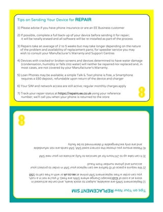 Tips on Sending Your Device for REPAIR
1) Please advise if you have phone insurance or are an EE Business customer
2) If possible, complete a full back-up of your device before sending it for repair;
it will be totally erased and all software will be re-installed as part of the process
3) Repairs take an average of 2 to 5 weeks but may take longer depending on the nature
of the problem and availability of replacement parts; for speedier service you may
wish to consult your Manufacturer’s Warranty and Support Centres
4) Devices with cracked or broken screens and devices determined to have water damage
(condensation, humidity or falls into water) will neither be repaired nor replaced and, in
most cases, are not covered by your Manufacturer’s Warranty.
5) Loan Phones may be available; a simple Talk & Text phone is free, a Smartphone
requires a £60 deposit, refundable upon return of the device and charger
6) Your SIM and network access are still active; regular monthly charges apply
7) Track your repair status at https://repairs.ee.co.uk using your reference
number; we’ll call you when your phone is returned to the store
weN ruoY no spiTMIS TNEMECALPER
ni detavitca eb nac dna ,slevel kcots ot tcejbus ,elbaliava era SMIS tnemecalpeR )1
fo tsoc a ta erots01£,hsur a ni ton er’uoy fi ;)eerf era sMIS erehw egnarO tpecxe(
ta enilno MIS tnemecalper eerf a redro nac uoyku.oc.eeot llac eerf a htiw ro051
ruoy tcetorp ot redro ni MIS ruoy ecalper nac ew erofeb DI fo eceip a eriuqer eW )2
duarf morf rebmun enohp dna tnuocca
3)IMIS wen ruoy no etavitca ylluf ot secivres lla rof sruoh 42 ot pu ekat nac t
elbadnufer ton era sdrac MIS ;MIS dezis tcerroc eht esoohc uoy erusne esaelP )4
ytluaf eb ot denimreted fi elbaegnahcxe ylno era dna
 
