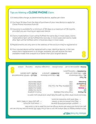Tips on Making a CLONE PHONE Claim
1) A deductible charge, as determined by device, applies per claim
2) You have 30 days from the date of purchase of your new device to apply for
Clone Phone insurance from EE
3) Insurance is available for a minimum of 90 days to a maximum of 36 months
provided you are insuring an approved device
4) Claims made before 11am will be fulfilled the same day in most cases; claims
made before 5pm will be fulfilled the next day in most cases and claims made
after 5pm will be fulfilled within 2 business days in most cases
5) Replacements are only sent to the address of the account they’re registered to
6) Your insured device will be replaced with a new, identical device; in the rare
event that a replacement is no longer available, you will receive the next
available model that is equal to or better than your original device
dniF oT erehWPLEH
nac ew tub eht ssorca serots EE +006 ruo fo yna ni nac ew erehw pleh ot yppah syawla er’eW
:ekil erots ni od ot elba ton era ew sgniht emos era ereht dna ysub yrev teg
•seireuq gnillib decnavda troppus
•nelots ro tsol sa enohp ruoy galf
•.tnuocca ssenisub ruoy htiw pleh
:ti tnaw uoy erehw dna nehw pleh gnitteg rof syaw rehto emos era ereH
enohP yBeliboM ruoY morf eerFenildnaL a morF
EE05107101370005
T-eliboM05154800005 214
egnarOyaP rof 054( 051-sA-uoY-)oG013 79700510
dnabdaorB051693 59700526
ssenisuB051659 00800016
txeT yB
LAecnawollA nalP =ABtnuoccA =ecnalaBOLLEHknil daolnwod EEYM =
TNIsetar llac eulav MT =REBMUN# enohp =NALPsliated nalp =
GNIMAORgnimaor =snalp
enilnOenolc /ku.oc.ee.erolpxe-egarevoc enohp-kcolnu gnimaor rekcehc
•ctnuocca ruoy esol
•gruoy teCAM ro CAPedoc
 