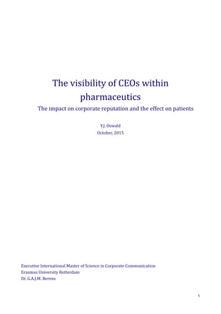 The	
  visibility	
  of	
  CEOs	
  within	
  
pharmaceutics
	
  	
  	
  	
  	
  	
  	
  	
  The	
  impact	
  on	
  corporate	
  reputation	
  and	
  the	
  effect	
  on	
  patients
Y.J.	
  Oswald
October,	
  2015
Executive	
  International	
  Master	
  of	
  Science	
  in	
  Corporate	
  Communication
Erasmus	
  University	
  Rotterdam	
  
Dr.	
  G.A.J.M.	
  Berens
1
 