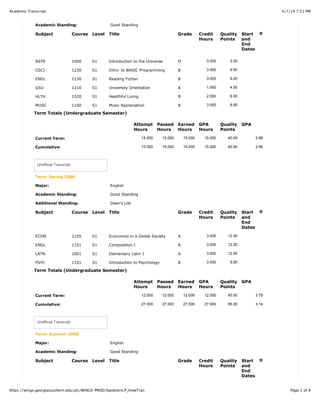 4/7/14 7:21 PMAcademic Transcript
Page 2 of 9https://wings.georgiasouthern.edu/pls/WINGS-PROD/bwskotrn.P_ViewTran
Academic Standing: Good Standing
Subject Course Level Title Grade Credit
Hours
Quality
Points
Start
and
End
Dates
R
ASTR 1000 S1 Introduction to the Universe D 3.000 3.00
CSCI 1230 S1 Intro. to BASIC Programming B 3.000 9.00
ENGL 1230 S1 Reading Fiction B 3.000 9.00
GSU 1210 S1 University Orientation A 1.000 4.00
HLTH 1520 S1 Healthful Living B 2.000 6.00
MUSC 1100 S1 Music Appreciation B 3.000 9.00
Term Totals (Undergraduate Semester)
Attempt
Hours
Passed
Hours
Earned
Hours
GPA
Hours
Quality
Points
GPA
Current Term: 15.000 15.000 15.000 15.000 40.00 2.66
Cumulative: 15.000 15.000 15.000 15.000 40.00 2.66
Unofficial Transcript
Term: Spring 2008
Major: English
Academic Standing: Good Standing
Additional Standing: Dean's List
Subject Course Level Title Grade Credit
Hours
Quality
Points
Start
and
End
Dates
R
ECON 2105 S1 Economics in a Global Society A 3.000 12.00
ENGL 1101 S1 Composition I A 3.000 12.00
LATN 1001 S1 Elementary Latin I A 3.000 12.00
PSYC 1101 S1 Introduction to Psychology B 3.000 9.00
Term Totals (Undergraduate Semester)
Attempt
Hours
Passed
Hours
Earned
Hours
GPA
Hours
Quality
Points
GPA
Current Term: 12.000 12.000 12.000 12.000 45.00 3.75
Cumulative: 27.000 27.000 27.000 27.000 85.00 3.14
Unofficial Transcript
Term: Summer 2008
Major: English
Academic Standing: Good Standing
Subject Course Level Title Grade Credit
Hours
Quality
Points
Start
and
End
Dates
R
 