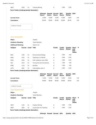 4/7/14 7:21 PMAcademic Transcript
Page 5 of 9https://wings.georgiasouthern.edu/pls/WINGS-PROD/bwskotrn.P_ViewTran
WRIT 3030 S1 Tutoring Writing A 3.000 12.00
Term Totals (Undergraduate Semester)
Attempt
Hours
Passed
Hours
Earned
Hours
GPA
Hours
Quality
Points
GPA
Current Term: 12.000 12.000 12.000 12.000 48.00 4.00
Cumulative: 82.000 82.000 82.000 82.000 287.00 3.50
Unofficial Transcript
Term: Spring 2010
Major: English
Academic Standing: Good Standing
Additional Standing: Dean's List
Subject Course Level Title Grade Credit
Hours
Quality
Points
Start
and
End
Dates
R
BIOL 1230 S1 Environmental Biology B 3.000 9.00
ENGL 5135 S1 Teaching Lit in MG/HS A 3.000 12.00
ENGL 5236 S1 Irish Literature since 1850 A 3.000 12.00
IDS 2210 S1 Turning Pts and Connections A 1.000 4.00
KINS 1110 S1 Aerobics A 1.000 4.00
LATN 2002 S1 Intermediate Latin II A 3.000 12.00
Term Totals (Undergraduate Semester)
Attempt
Hours
Passed
Hours
Earned
Hours
GPA
Hours
Quality
Points
GPA
Current Term: 14.000 14.000 14.000 14.000 53.00 3.78
Cumulative: 96.000 96.000 96.000 96.000 340.00 3.54
Unofficial Transcript
Term: Summer 2010
Major: English
Academic Standing: Good Standing
Subject Course Level Title Grade Credit
Hours
Quality
Points
Start
and
End
Dates
R
WRIT 3130 S1 Creative Writing A 3.000 12.00
WRIT 3430 S1 Ling & Gram for Teachers A 3.000 12.00
Term Totals (Undergraduate Semester)
Attempt Passed Earned GPA Quality GPA
 