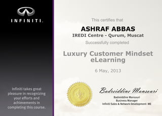 Infinititakesgreat
pleasureinrecognizing
youreffortsand
achievementsin
completingthiscourse.
Thiscertifiesthat
Successfullycompleted
BadreiddineMansouri
BadreiddineMansouri
BusinessManager
InfinitiSales&NetworkDevelopment-ME
ASHRAF ABBAS
IREDI Centre - Qurum, Muscat
Luxury Customer Mindset
eLearning
6 May, 2013
 