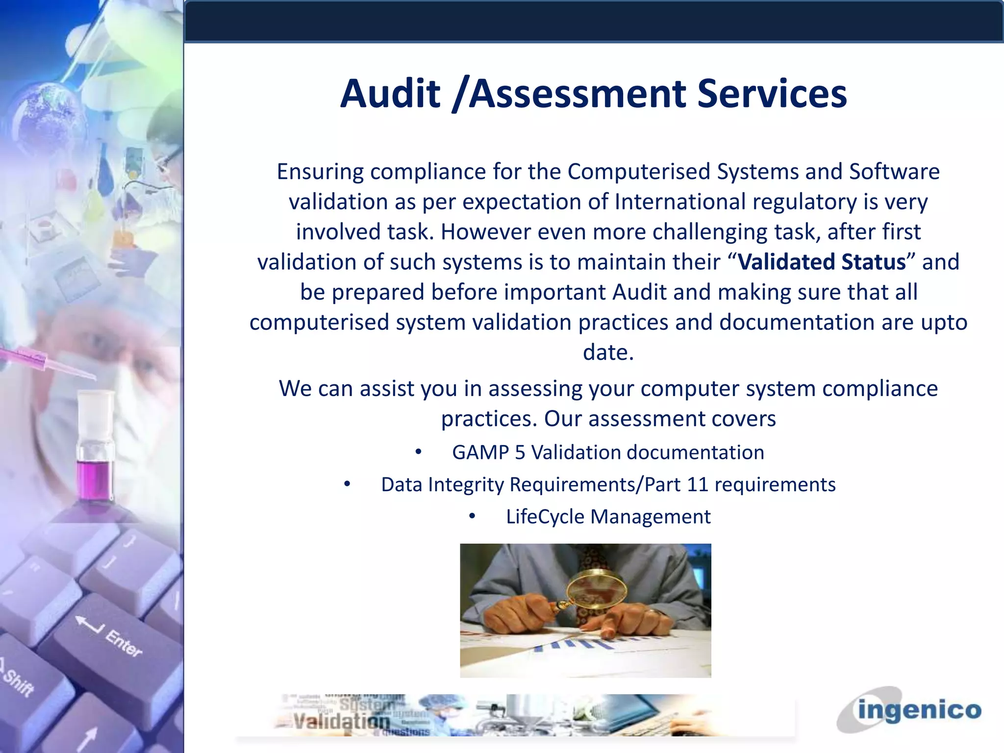 Audit /Assessment Services
Ensuring compliance for the Computerised Systems and Software
validation as per expectation of International regulatory is very
involved task. However even more challenging task, after first
validation of such systems is to maintain their “Validated Status” and
be prepared before important Audit and making sure that all
computerised system validation practices and documentation are upto
date.
We can assist you in assessing your computer system compliance
practices. Our assessment covers
• GAMP 5 Validation documentation
• Data Integrity Requirements/Part 11 requirements
• LifeCycle Management
 