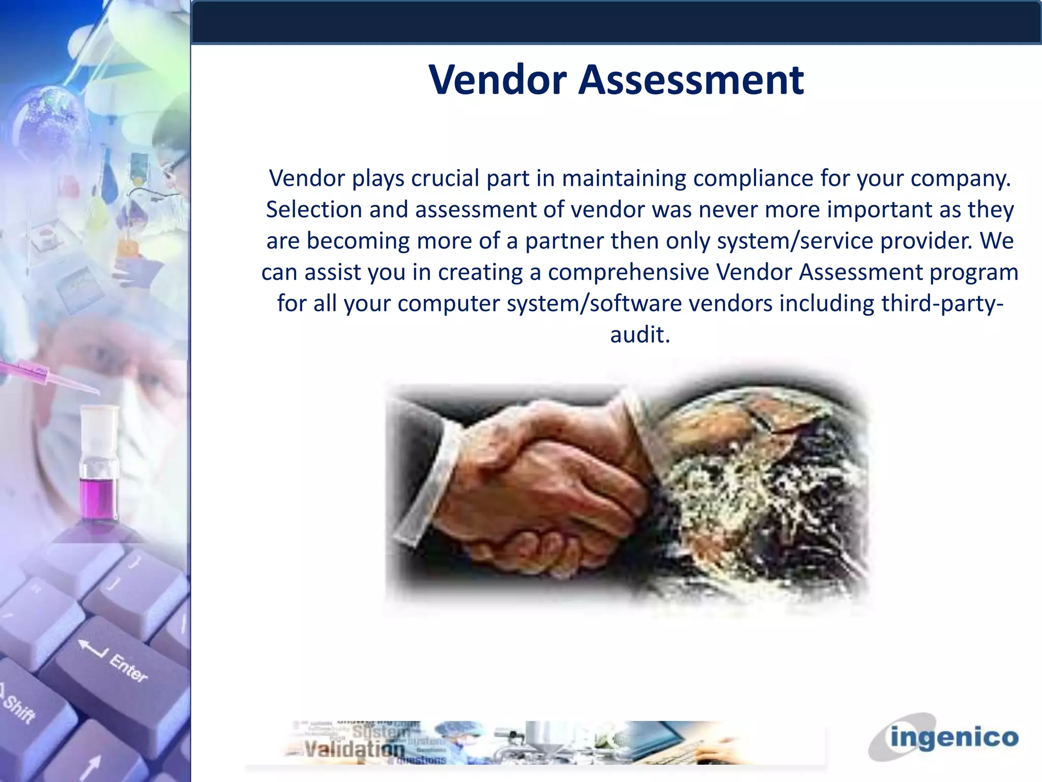 Vendor Assessment
Vendor plays crucial part in maintaining compliance for your company.
Selection and assessment of vendor was never more important as they
are becoming more of a partner then only system/service provider. We
can assist you in creating a comprehensive Vendor Assessment program
for all your computer system/software vendors including third-party-
audit.
 
