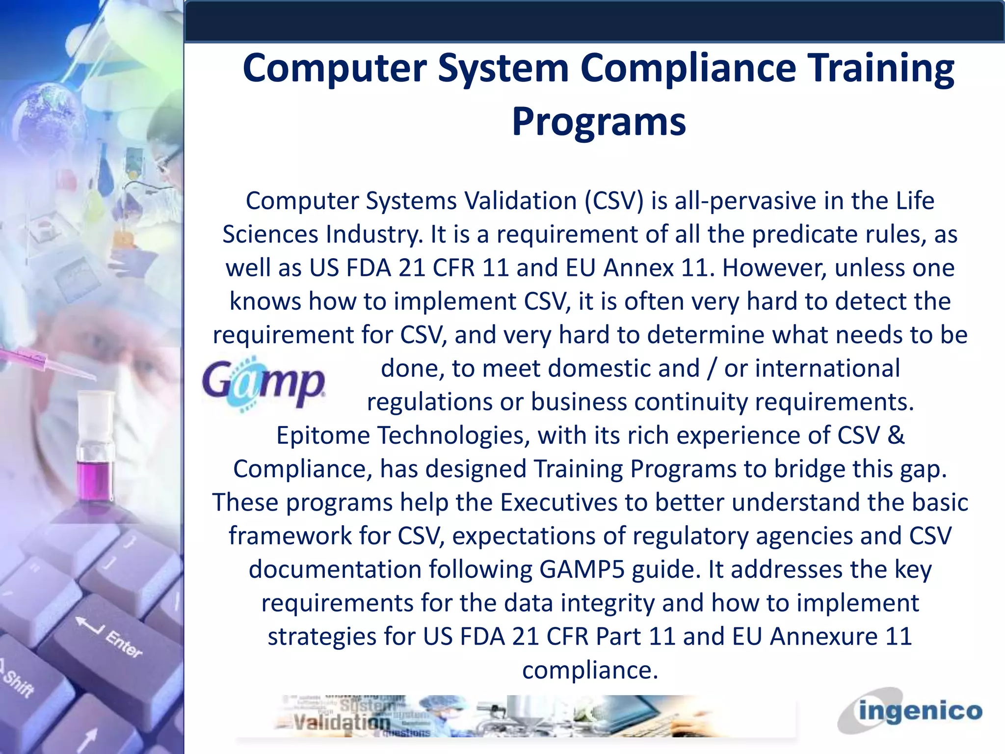 Computer System Compliance Training
Programs
Computer Systems Validation (CSV) is all-pervasive in the Life
Sciences Industry. It is a requirement of all the predicate rules, as
well as US FDA 21 CFR 11 and EU Annex 11. However, unless one
knows how to implement CSV, it is often very hard to detect the
requirement for CSV, and very hard to determine what needs to be
done, to meet domestic and / or international
regulations or business continuity requirements.
Epitome Technologies, with its rich experience of CSV &
Compliance, has designed Training Programs to bridge this gap.
These programs help the Executives to better understand the basic
framework for CSV, expectations of regulatory agencies and CSV
documentation following GAMP5 guide. It addresses the key
requirements for the data integrity and how to implement
strategies for US FDA 21 CFR Part 11 and EU Annexure 11
compliance.
 